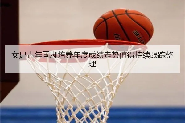 女足青年国脚培养年度成绩走势值得持续跟踪整理